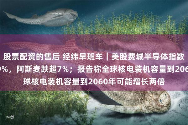 股票配资的售后 经纬早班车｜美股费城半导体指数暴跌，ARM跌超9%，阿斯麦跌超7%；报告称全球核电装机容量到2060年可能增长两倍