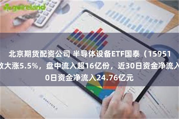 北京期货配资公司 半导体设备ETF国泰（159516）标的指数大涨5.5%，盘中流入超16亿份，近30日资金净流入24.76亿元