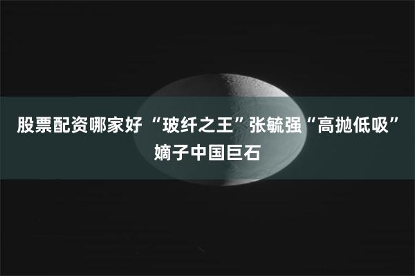 股票配资哪家好 “玻纤之王”张毓强“高抛低吸”嫡子中国巨石