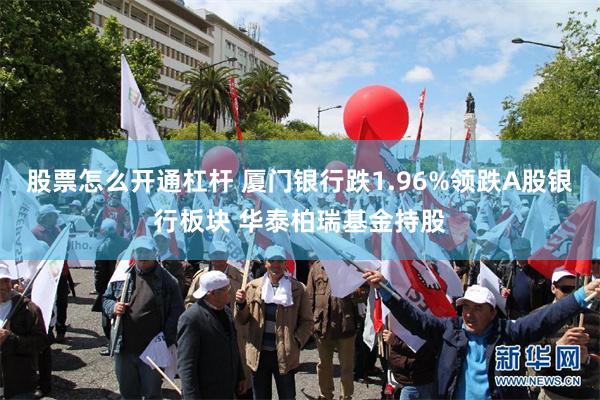 股票怎么开通杠杆 厦门银行跌1.96%领跌A股银行板块 华泰柏瑞基金持股
