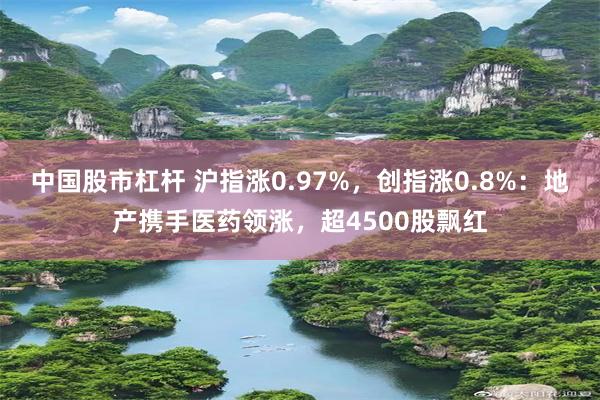 中国股市杠杆 沪指涨0.97%,创指涨0.8%:地产携手医药领涨,超4500股飘红