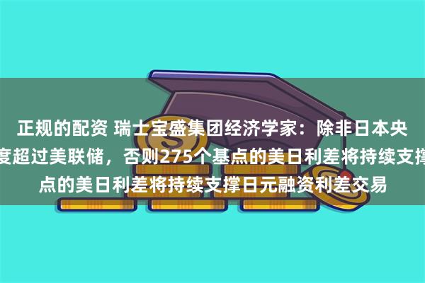 正规的配资 瑞士宝盛集团经济学家：除非日本央行货币政策收紧速度超过美联储，否则275个基点的美日利差将持续支撑日元融资利差交易
