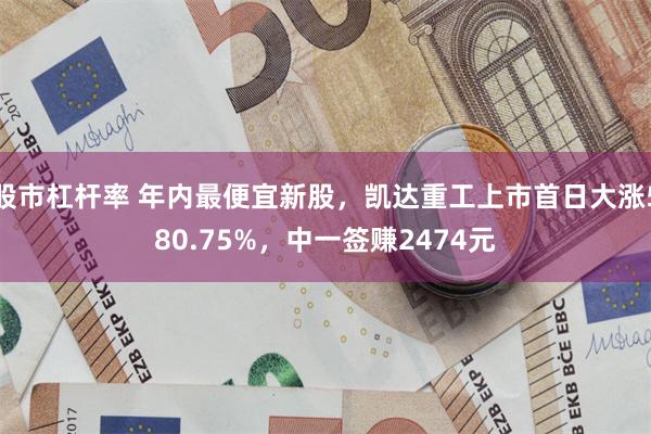 股市杠杆率 年内最便宜新股，凯达重工上市首日大涨580.75%，中一签赚2474元
