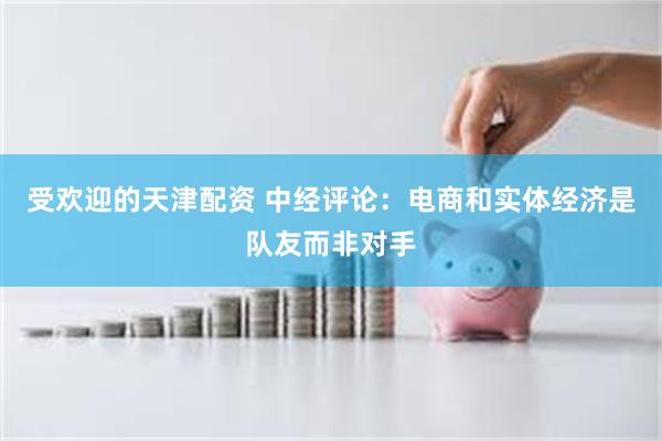 受欢迎的天津配资 中经评论：电商和实体经济是队友而非对手