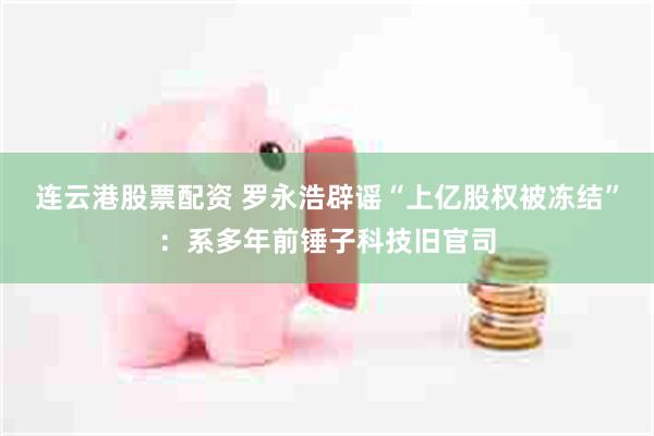 连云港股票配资 罗永浩辟谣“上亿股权被冻结”：系多年前锤子科技旧官司
