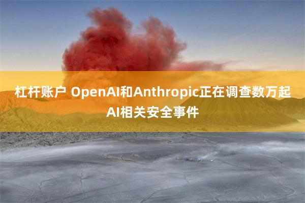 杠杆账户 OpenAI和Anthropic正在调查数万起AI相关安全事件