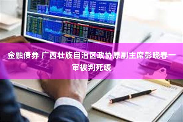 金融债券 广西壮族自治区政协原副主席彭晓春一审被判死缓