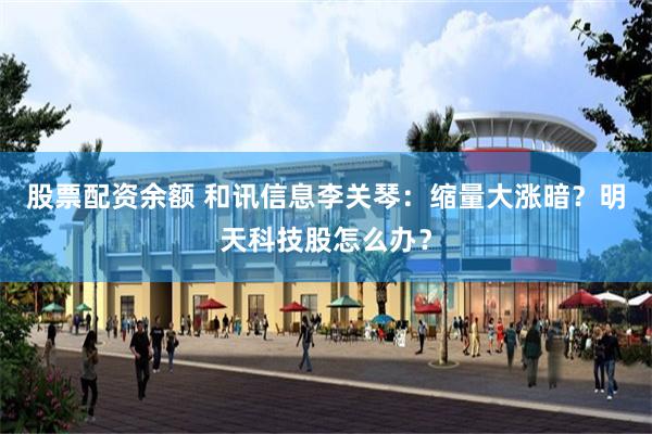股票配资余额 和讯信息李关琴:缩量大涨暗?明天科技股怎么办?