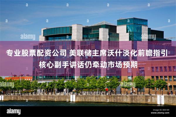专业股票配资公司 美联储主席沃什淡化前瞻指引 核心副手讲话仍牵动市场预期