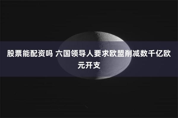 股票能配资吗 六国领导人要求欧盟削减数千亿欧元开支