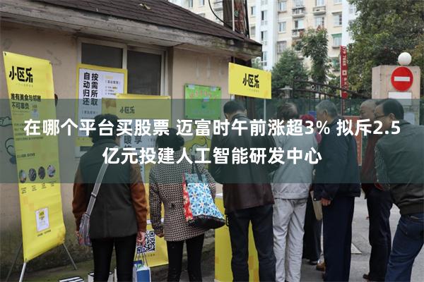 在哪个平台买股票 迈富时午前涨超3% 拟斥2.5亿元投建人工智能研发中心