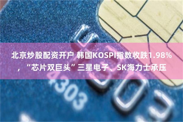 北京炒股配资开户 韩国KOSPI指数收跌1.98%，“芯片双巨头”三星电子、SK海力士承压