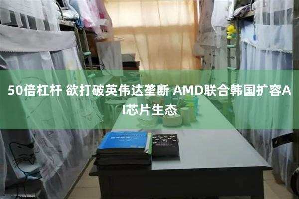50倍杠杆 欲打破英伟达垄断 AMD联合韩国扩容AI芯片生态