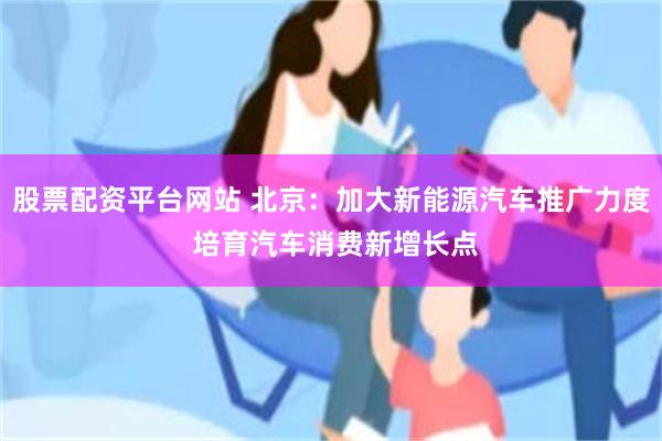 股票配资平台网站 北京：加大新能源汽车推广力度 培育汽车消费新增长点