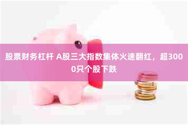 股票财务杠杆 A股三大指数集体火速翻红，超3000只个股下跌