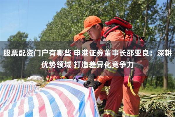 股票配资门户有哪些 申港证券董事长邵亚良:深耕优势领域 打造差异化竞争力