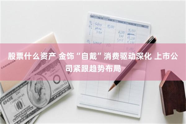 股票什么资产 金饰“自戴”消费驱动深化 上市公司紧跟趋势布局