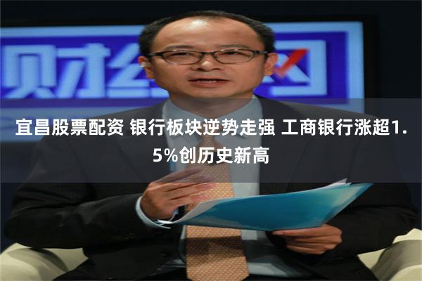 宜昌股票配资 银行板块逆势走强 工商银行涨超1.5%创历史新高