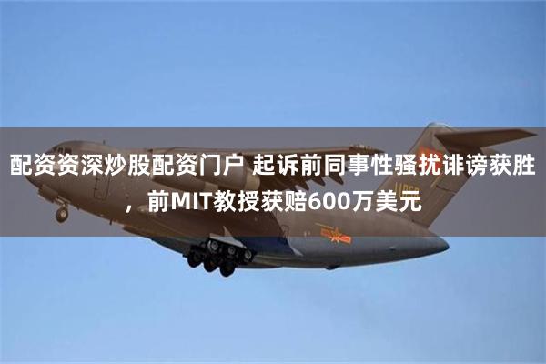 配资资深炒股配资门户 起诉前同事性骚扰诽谤获胜，前MIT教授获赔600万美元